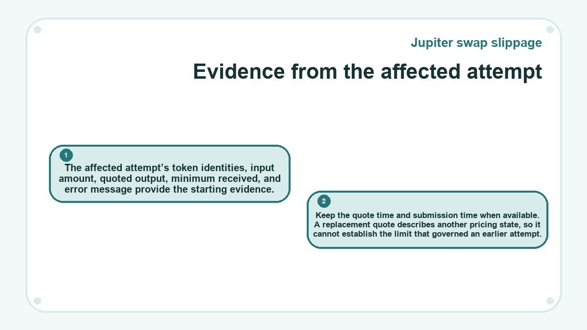 Evidence from the affected attempt: The affected attempt’s token identities, input amount, quoted output, minimum received, and error message provide the starting evidence.; Keep the quote time and submission time when available. A replacement quote describes another pricing state, so it cannot establish the limit that governed an earlier attempt.